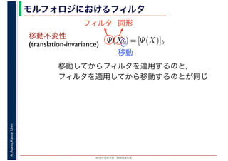 2016年度秋学期　画像情報処理
A.Asano,KansaiUniv. モルフォロジにおけるフィルタ
移動不変性
(translation-invariance) Ψ(Xb) = [Ψ(X)]b
フィルタ 図形
移動
移動してからフィルタを適用するのと，
フィルタを適用してから移動するのとが同じ
 