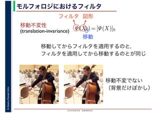 2016年度秋学期　画像情報処理
A.Asano,KansaiUniv. モルフォロジにおけるフィルタ
移動不変性
(translation-invariance) Ψ(Xb) = [Ψ(X)]b
フィルタ 図形
移動
移動してからフィルタを適用するのと，
フィルタを適用してから移動するのとが同じ
移動不変でない
（背景だけぼかし）
 