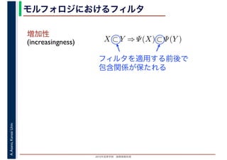 2016年度秋学期　画像情報処理
A.Asano,KansaiUniv. モルフォロジにおけるフィルタ
増加性
(increasingness) X ⊂ Y ⇒ Ψ(X) ⊂ Ψ(Y )
フィルタを適用する前後で
包含関係が保たれる
 