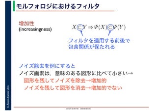 2016年度秋学期　画像情報処理
A.Asano,KansaiUniv. モルフォロジにおけるフィルタ
増加性
(increasingness)
ノイズ除去を例にすると
ノイズ画素は，意味のある図形に比べて小さい→
　図形を残してノイズを除去→増加的
　ノイズを残して図形を消去→増加的でない
X ⊂ Y ⇒ Ψ(X) ⊂ Ψ(Y )
フィルタを適用する前後で
包含関係が保たれる
 