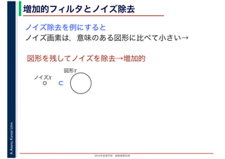 2016年度秋学期　画像情報処理
A.Asano,KansaiUniv. 増加的フィルタとノイズ除去
ノイズ除去を例にすると
ノイズ画素は，意味のある図形に比べて小さい→
図形を残してノイズを除去→増加的
図形Y
ノイズX
⊂
 