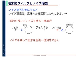 2016年度秋学期　画像情報処理
A.Asano,KansaiUniv. 増加的フィルタとノイズ除去
ノイズ除去を例にすると
ノイズ画素は，意味のある図形に比べて小さい→
図形を残してノイズを除去→増加的
ノイズを残して図形を消去→増加的でない
図形Y
ノイズX
⊂
フィルタΨ
図形保存
ノイズ消滅
⊂∅
 