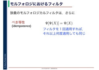 2016年度秋学期　画像情報処理
A.Asano,KansaiUniv. モルフォロジにおけるフィルタ
べき等性
(idempotence)
フィルタを１回適用すれば，
それ以上何度適用しても同じ
狭義のモルフォロジカルフィルタは，さらに
Ψ[Ψ(X)] = Ψ(X)
 
