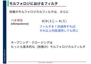 2016年度秋学期　画像情報処理
A.Asano,KansaiUniv. モルフォロジにおけるフィルタ
べき等性
(idempotence)
オープニング・クロージングは
もっとも基本的な（狭義の）モルフォロジカルフィルタ
フィルタを１回適用すれば，
それ以上何度適用しても同じ
狭義のモルフォロジカルフィルタは，さらに
Ψ[Ψ(X)] = Ψ(X)
 