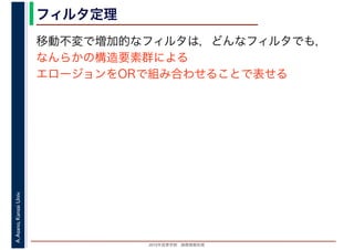 2016年度秋学期　画像情報処理
A.Asano,KansaiUniv. フィルタ定理
移動不変で増加的なフィルタは，どんなフィルタでも，
なんらかの構造要素群による
エロージョンをORで組み合わせることで表せる
 