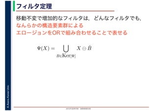 2016年度秋学期　画像情報処理
A.Asano,KansaiUniv. フィルタ定理
移動不変で増加的なフィルタは，どんなフィルタでも，
なんらかの構造要素群による
エロージョンをORで組み合わせることで表せる
Ψ(X) =
B∈Ker[Ψ]
X ⊖ ˇB
 