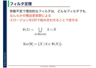 2016年度秋学期　画像情報処理
A.Asano,KansaiUniv. フィルタ定理
移動不変で増加的なフィルタは，どんなフィルタでも，
なんらかの構造要素群による
エロージョンをORで組み合わせることで表せる
Ψ(X) =
B∈Ker[Ψ]
X ⊖ ˇB
Ker[Ψ] = {X | 0 ∈ Ψ(X)}.
 