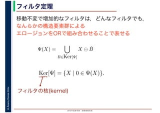 2016年度秋学期　画像情報処理
A.Asano,KansaiUniv. フィルタ定理
移動不変で増加的なフィルタは，どんなフィルタでも，
なんらかの構造要素群による
エロージョンをORで組み合わせることで表せる
Ψ(X) =
B∈Ker[Ψ]
X ⊖ ˇB
Ker[Ψ] = {X | 0 ∈ Ψ(X)}.
フィルタの核(kernel)
 
