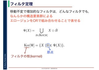 2016年度秋学期　画像情報処理
A.Asano,KansaiUniv. フィルタ定理
移動不変で増加的なフィルタは，どんなフィルタでも，
なんらかの構造要素群による
エロージョンをORで組み合わせることで表せる
Ψ(X) =
B∈Ker[Ψ]
X ⊖ ˇB
Ker[Ψ] = {X | 0 ∈ Ψ(X)}.
フィルタの核(kernel)
原点
 
