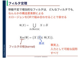 2016年度秋学期　画像情報処理
A.Asano,KansaiUniv. フィルタ定理
移動不変で増加的なフィルタは，どんなフィルタでも，
なんらかの構造要素群による
エロージョンをORで組み合わせることで表せる
Ψ(X) =
B∈Ker[Ψ]
X ⊖ ˇB
Ker[Ψ] = {X | 0 ∈ Ψ(X)}.
フィルタの核(kernel)
原点
事実上，
入力として可能な図形
すべて
 