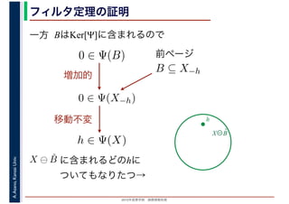 2016年度秋学期　画像情報処理
A.Asano,KansaiUniv. フィルタ定理の証明
一方 BはKer[Ψ]に含まれるので
X⊖B̌
h
B ⊆ X−h
0 ∈ Ψ(B) 前ページ
0 ∈ Ψ(X−h)
増加的
h ∈ Ψ(X)
移動不変
X ⊖ ˇB に含まれるどのhに
ついてもなりたつ→
 