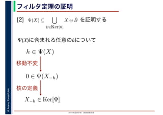2016年度秋学期　画像情報処理
A.Asano,KansaiUniv. フィルタ定理の証明
[2] を証明する
Ψ(X)に含まれる任意のhについて
Ψ(X) ⊆
B∈Ker[Ψ]
X ⊖ ˇB
　
0 ∈ Ψ(X−h)
h ∈ Ψ(X)
移動不変
X−h ∈ Ker[Ψ]
核の定義
 