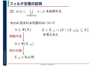 2016年度秋学期　画像情報処理
A.Asano,KansaiUniv. フィルタ定理の証明
[2] を証明する
Ψ(X)に含まれる任意のhについて
Ψ(X) ⊆
B∈Ker[Ψ]
X ⊖ ˇB
　
0 ∈ Ψ(X−h)
h ∈ Ψ(X)
移動不変
X−h ∈ Ker[Ψ]
X ⊖ ˇX−h = {h′ | (X−h)h′ ⊆ X}
を考えると
核の定義
 