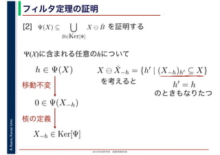 2016年度秋学期　画像情報処理
A.Asano,KansaiUniv. フィルタ定理の証明
[2] を証明する
Ψ(X)に含まれる任意のhについて
Ψ(X) ⊆
B∈Ker[Ψ]
X ⊖ ˇB
　
0 ∈ Ψ(X−h)
h ∈ Ψ(X)
移動不変
X−h ∈ Ker[Ψ]
X ⊖ ˇX−h = {h′ | (X−h)h′ ⊆ X}
を考えると h′ = h
のときもなりたつ
核の定義
 