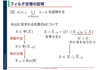 2016年度秋学期　画像情報処理
A.Asano,KansaiUniv. フィルタ定理の証明
[2] を証明する
Ψ(X)に含まれる任意のhについて
Ψ(X) ⊆
B∈Ker[Ψ]
X ⊖ ˇB
　
0 ∈ Ψ(X−h)
h ∈ Ψ(X)
移動不変
X−h ∈ Ker[Ψ]
X ⊖ ˇX−h = {h′ | (X−h)h′ ⊆ X}
を考えると h′ = h
のときもなりたつ
h ∈ X ⊖ ˇX−h
核の定義
 