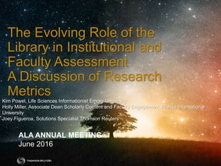 ALA ANNUAL MEETING
June 2016
The Evolving Role of the
Library in Institutional and
Faculty Assessment
A Discussion of Research
Metrics
Kim Powel, Life Sciences Informationist Emory University
Holly Miller, Associate Dean Scholarly Content and Faculty Engagement, Florida International
University
Joey Figueroa, Solutions Specialist Thomson Reuters
 