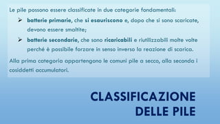 CLASSIFICAZIONE
DELLE PILE
Le pile possono essere classificate in due categorie fondamentali:
 batterie primarie, che si esauriscono e, dopo che si sono scaricate,
devono essere smaltite;
 batterie secondarie, che sono ricaricabili e riutilizzabili molte volte
perché è possibile forzare in senso inverso la reazione di scarica.
Alla prima categoria appartengono le comuni pile a secco, alla seconda i
cosiddetti accumulatori.
 