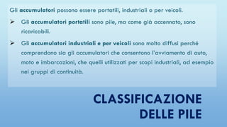 CLASSIFICAZIONE
DELLE PILE
Gli accumulatori possono essere portatili, industriali o per veicoli.
 Gli accumulatori portatili sono pile, ma come già accennato, sono
ricaricabili.
 Gli accumulatori industriali e per veicoli sono molto diffusi perché
comprendono sia gli accumulatori che consentono l’avviamento di auto,
moto e imbarcazioni, che quelli utilizzati per scopi industriali, ad esempio
nei gruppi di continuità.
 