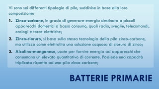 BATTERIE PRIMARIE
Vi sono sei differenti tipologie di pile, suddivise in base alla loro
composizione:
1. Zinco-carbone, in grado di generare energia destinata a piccoli
apparecchi domestici a basso consumo, quali radio, sveglie, telecomandi,
orologi e torce elettriche;
2. Zinco-cloruro, si basa sulla stessa tecnologia della pila zinco-carbone,
ma utilizza come elettrolita una soluzione acquosa di cloruro di zinco;
3. Alcalino-manganese, usate per fornire energia ad apparecchi che
consumano un elevato quantitativo di corrente. Possiede una capacità
triplicata rispetto ad una pila zinco-carbone;
 