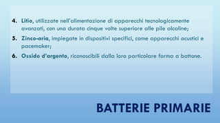 4. Litio, utilizzate nell’alimentazione di apparecchi tecnologicamente
avanzati, con una durata cinque volte superiore alle pile alcaline;
5. Zinco-aria, impiegate in dispositivi specifici, come apparecchi acustici e
pacemaker;
6. Ossido d’argento, riconoscibili dalla loro particolare forma a bottone.
BATTERIE PRIMARIE
 