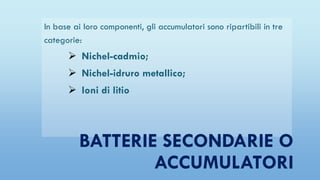 In base ai loro componenti, gli accumulatori sono ripartibili in tre
categorie:
 Nichel-cadmio;
 Nichel-idruro metallico;
 Ioni di litio
BATTERIE SECONDARIE O
ACCUMULATORI
 