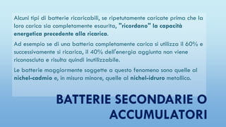 Alcuni tipi di batterie ricaricabili, se ripetutamente caricate prima che la
loro carica sia completamente esaurita, "ricordano" la capacità
energetica precedente alla ricarica.
Ad esempio se di una batteria completamente carica si utilizza il 60% e
successivamente si ricarica, il 40% dell'energia aggiunta non viene
riconosciuta e risulta quindi inutilizzabile.
Le batterie maggiormente soggette a questo fenomeno sono quelle al
nichel-cadmio e, in misura minore, quelle al nichel-idruro metallico.
BATTERIE SECONDARIE O
ACCUMULATORI
 