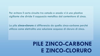 Per evitare il corto circuito tra catodo e anodo vi è una plastica
sigillante che divide il cappuccio metallico dal contenitore di zinco.
La pila zinco-cloruro si differenzia da quella zinco-carbone perché
utilizza come elettrolita una soluzione acquosa di cloruro di zinco.
PILE ZINCO-CARBONE
E ZINCO-CLORURO
 