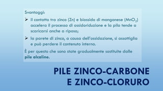 PILE ZINCO-CARBONE
E ZINCO-CLORURO
Svantaggi:
 il contatto tra zinco (Zn) e biossido di manganese (MnO2)
accelera il processo di ossidoriduzione e la pila tende a
scaricarsi anche a riposo;
 la parete di zinco, a causa dell’ossidazione, si assottiglia
e può perdere il contenuto interno.
È per questo che sono state gradualmente sostituite dalle
pile alcaline.
 