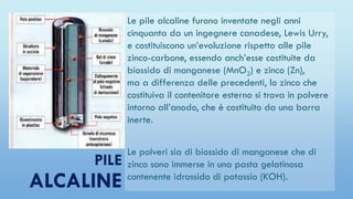 PILE
ALCALINE
Le pile alcaline furono inventate negli anni
cinquanta da un ingegnere canadese, Lewis Urry,
e costituiscono un’evoluzione rispetto alle pile
zinco-carbone, essendo anch’esse costituite da
biossido di manganese (MnO2) e zinco (Zn),
ma a differenza delle precedenti, lo zinco che
costituiva il contenitore esterno si trova in polvere
intorno all’anodo, che è costituito da una barra
inerte.
Le polveri sia di biossido di manganese che di
zinco sono immerse in una pasta gelatinosa
contenente idrossido di potassio (KOH).
 
