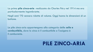 PILE ZINCO-ARIA
La prima pila zinco-aria realizzata da Charles Féry nel 1914 ma era
particolarmente ingombrante.
Negli anni ‘70 vennero ridotte di volume. Oggi hanno le dimensioni di un
bottone.
Le pile zinco-aria appartengono alla categoria delle celle a
combustibile, dove lo zinco è il combustibile e l'ossigeno è
il comburente.
 