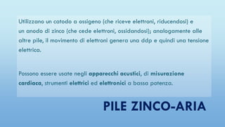 PILE ZINCO-ARIA
Utilizzano un catodo a ossigeno (che riceve elettroni, riducendosi) e
un anodo di zinco (che cede elettroni, ossidandosi); analogamente alle
altre pile, il movimento di elettroni genera una ddp e quindi una tensione
elettrica.
Possono essere usate negli apparecchi acustici, di misurazione
cardiaca, strumenti elettrici ed elettronici a bassa potenza.
 