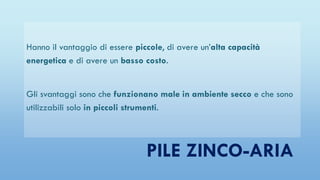 PILE ZINCO-ARIA
Hanno il vantaggio di essere piccole, di avere un’alta capacità
energetica e di avere un basso costo.
Gli svantaggi sono che funzionano male in ambiente secco e che sono
utilizzabili solo in piccoli strumenti.
 