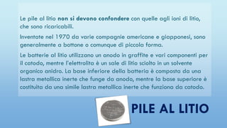 Le pile al litio non si devono confondere con quelle agli ioni di litio,
che sono ricaricabili.
Inventate nel 1970 da varie compagnie americane e giapponesi, sono
generalmente a bottone o comunque di piccola forma.
Le batterie al litio utilizzano un anodo in graffite e vari componenti per
il catodo, mentre l’elettrolita è un sale di litio sciolto in un solvente
organico anidro. La base inferiore della batteria è composta da una
lastra metallica inerte che funge da anodo, mentre la base superiore è
costituita da una simile lastra metallica inerte che funziona da catodo.
PILE AL LITIO
 
