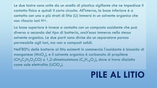 Le due lastre sono unite da un anello di plastica sigillante che ne impedisce il
contatto fisico e quindi il corto circuito. All'interno, la base inferiore è a
contatto con uno o più strati di litio (Li) immersi in un solvente organico che
non rilascia ioni H+.
La base superiore è invece a contatto con un composto ossidante che può
diverso a seconda del tipo di batteria, anch'esso immerso nello stesso
solvente organico. Le due parti sono divise da un separatore poroso
permeabile agli ioni, ma non a composti solidi.
Nell'80% delle batterie al litio esistenti in commercio l'ossidante è biossido di
manganese (MnO2), e il solvente organico è carbonato di propilene
(CH3C2H3O2CO) o 1,2-dimetossietano (C4H10O2), dove si trova disciolto
come sale elettrolita (LiClO4).
PILE AL LITIO
 