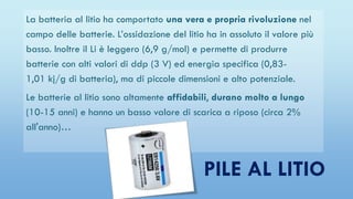 PILE AL LITIO
La batteria al litio ha comportato una vera e propria rivoluzione nel
campo delle batterie. L’ossidazione del litio ha in assoluto il valore più
basso. Inoltre il Li è leggero (6,9 g/mol) e permette di produrre
batterie con alti valori di ddp (3 V) ed energia specifica (0,83-
1,01 kj/g di batteria), ma di piccole dimensioni e alto potenziale.
Le batterie al litio sono altamente affidabili, durano molto a lungo
(10-15 anni) e hanno un basso valore di scarica a riposo (circa 2%
all'anno)…
 