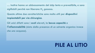 PILE AL LITIO
… inoltre hanno un abbassamento del ddp lento e prevedibile, e sono
sigillabili perché non liberano H2 gassoso.
Queste ultime due caratteristiche sono molto utili per dispositivi
impiantabili per via chirurgica.
Gli unici difetti sono i costi elevati, la bassa capacità e
l'infiammabilità (data dalla presenza di un solvente organico invece
che uno acquoso).
 