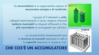 CHE COS’È UN ACCUMULATORE
Un accumulatore è un apparecchio capace di
accumulare energia e di restituirla.
I gruppi di 2 elementi o celle,
collegati elettricamente in serie, vengono chiamati
batterie ricaricabili se disposti affiancati in fila,
pile secondarie se sovrapposti uno sull'altro.
Le caratteristiche fondamentali sono
la tensione ai morsetti (espressa in volt) e
la capacità (espressa in ampere/ora).
 