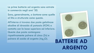 Le prime batterie ad argento sono entrate
in commercio negli anni ’50.
Sono, generalmente, a bottone come quelle
al litio e strutturate come queste.
All’interno si trovano due paste gelatinose
alcaline di idrossido di potassio (KOH) a
contatto con la base superiore ed inferiore.
Queste due paste contengono
rispettivamente polvere di zinco (Zn) e
polvere di ossido di argento (Ag2O).
BATTERIE AD
ARGENTO
 