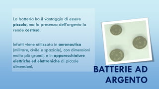 La batteria ha il vantaggio di essere
piccola, ma la presenza dell’argento la
rende costosa.
Infatti viene utilizzata in aeronautica
(militare, civile e spaziale), con dimensioni
molto più grandi, e in apparecchiature
elettriche ed elettroniche di piccole
dimensioni.
BATTERIE AD
ARGENTO
 