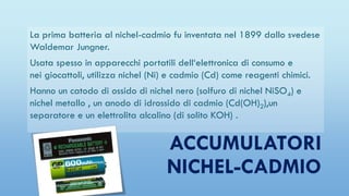 ACCUMULATORI
NICHEL-CADMIO
La prima batteria al nichel-cadmio fu inventata nel 1899 dallo svedese
Waldemar Jungner.
Usata spesso in apparecchi portatili dell‘elettronica di consumo e
nei giocattoli, utilizza nichel (Ni) e cadmio (Cd) come reagenti chimici.
Hanno un catodo di ossido di nichel nero (solfuro di nichel NiSO4) e
nichel metallo , un anodo di idrossido di cadmio (Cd(OH)2),un
separatore e un elettrolita alcalino (di solito KOH) .
 