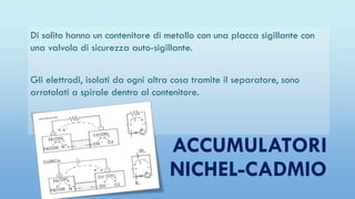 ACCUMULATORI
NICHEL-CADMIO
Di solito hanno un contenitore di metallo con una placca sigillante con
una valvola di sicurezza auto-sigillante.
Gli elettrodi, isolati da ogni altra cosa tramite il separatore, sono
arrotolati a spirale dentro al contenitore.
 