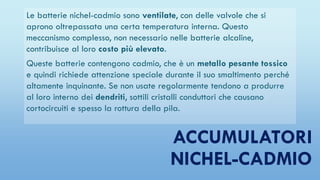 ACCUMULATORI
NICHEL-CADMIO
Le batterie nichel-cadmio sono ventilate, con delle valvole che si
aprono oltrepassata una certa temperatura interna. Questo
meccanismo complesso, non necessario nelle batterie alcaline,
contribuisce al loro costo più elevato.
Queste batterie contengono cadmio, che è un metallo pesante tossico
e quindi richiede attenzione speciale durante il suo smaltimento perché
altamente inquinante. Se non usate regolarmente tendono a produrre
al loro interno dei dendriti, sottili cristalli conduttori che causano
cortocircuiti e spesso la rottura della pila.
 