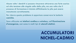 ACCUMULATORI
NICHEL-CADMIO
Alcune volte i dendriti si possono rimuovere attraverso una forte scarica
ad alta tensione alle singole celle della pila, ma una volta che il
processo di formazione è iniziato difficilmente la pila può essere
manutenuta correttamente.
Per ridurre questo problema è opportuno conservare le batterie
scariche.
Sono utilizzate nei telefoni cordless e wireless, nell’illuminazione
d’emergenza, così come in molti tipi di utensili elettrici.
 