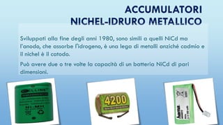 ACCUMULATORI
NICHEL-IDRURO METALLICO
Sviluppati alla fine degli anni 1980, sono simili a quelli NiCd ma
l’anodo, che assorbe l'idrogeno, è una lega di metalli anziché cadmio e
il nichel è il catodo.
Può avere due o tre volte la capacità di un batteria NiCd di pari
dimensioni.
 