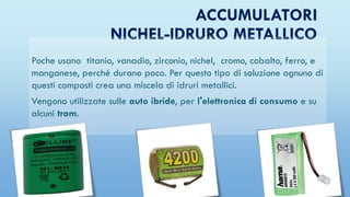 ACCUMULATORI
NICHEL-IDRURO METALLICO
Poche usano titanio, vanadio, zirconio, nichel, cromo, cobalto, ferro, e
manganese, perché durano poco. Per questo tipo di soluzione ognuno di
questi composti crea una miscela di idruri metallici.
Vengono utilizzate sulle auto ibride, per l'elettronica di consumo e su
alcuni tram.
 