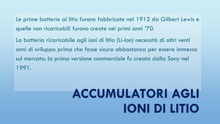 Le prime batterie al litio furono fabbricate nel 1912 da Gilbert Lewis e
quelle non ricaricabili furono create nei primi anni ‘70.
La batteria ricaricabile agli ioni di litio (Li-Ion) necessitò di altri venti
anni di sviluppo prima che fosse sicura abbastanza per essere immessa
sul mercato: la prima versione commerciale fu creata dalla Sony nel
1991.
ACCUMULATORI AGLI
IONI DI LITIO
 