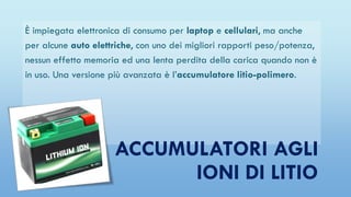 È impiegata elettronica di consumo per laptop e cellulari, ma anche
per alcune auto elettriche, con uno dei migliori rapporti peso/potenza,
nessun effetto memoria ed una lenta perdita della carica quando non è
in uso. Una versione più avanzata è l’accumulatore litio-polimero.
ACCUMULATORI AGLI
IONI DI LITIO
 