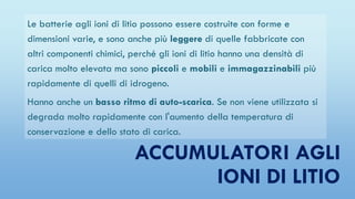 ACCUMULATORI AGLI
IONI DI LITIO
Le batterie agli ioni di litio possono essere costruite con forme e
dimensioni varie, e sono anche più leggere di quelle fabbricate con
altri componenti chimici, perché gli ioni di litio hanno una densità di
carica molto elevata ma sono piccoli e mobili e immagazzinabili più
rapidamente di quelli di idrogeno.
Hanno anche un basso ritmo di auto-scarica. Se non viene utilizzata si
degrada molto rapidamente con l'aumento della temperatura di
conservazione e dello stato di carica.
 