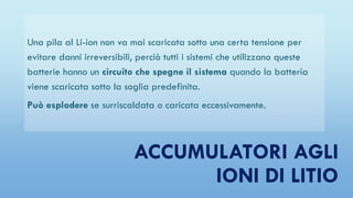 ACCUMULATORI AGLI
IONI DI LITIO
Una pila al Li-ion non va mai scaricata sotto una certa tensione per
evitare danni irreversibili, perciò tutti i sistemi che utilizzano queste
batterie hanno un circuito che spegne il sistema quando la batteria
viene scaricata sotto la soglia predefinita.
Può esplodere se surriscaldata o caricata eccessivamente.
 