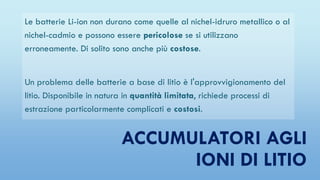 ACCUMULATORI AGLI
IONI DI LITIO
Le batterie Li-ion non durano come quelle al nichel-idruro metallico o al
nichel-cadmio e possono essere pericolose se si utilizzano
erroneamente. Di solito sono anche più costose.
Un problema delle batterie a base di litio è l'approvvigionamento del
litio. Disponibile in natura in quantità limitata, richiede processi di
estrazione particolarmente complicati e costosi.
 